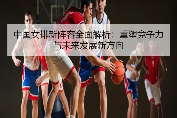 中国女排新阵容全面解析：重塑竞争力与未来发展新方向
