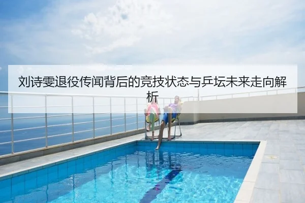 刘诗雯退役传闻背后的竞技状态与乒坛未来走向解析