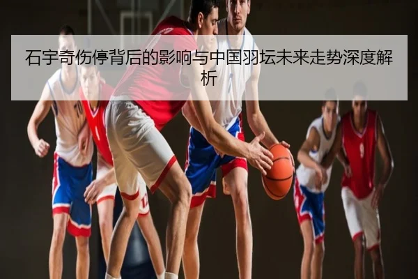 石宇奇伤停背后的影响与中国羽坛未来走势深度解析