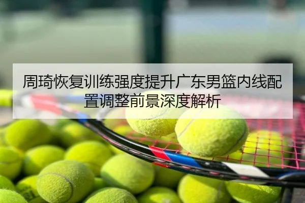 周琦恢复训练强度提升广东男篮内线配置调整前景深度解析