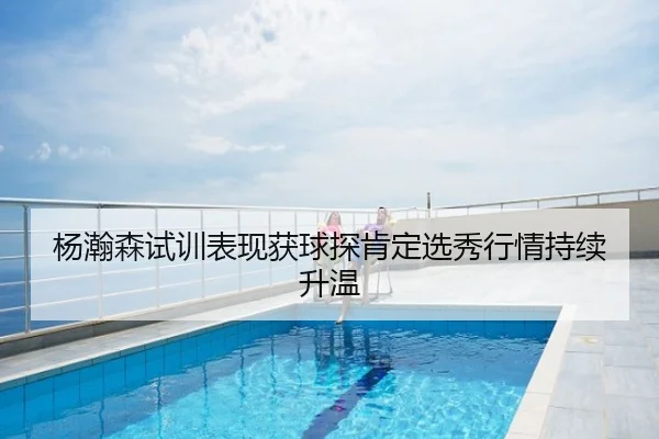 杨瀚森试训表现获球探肯定选秀行情持续升温