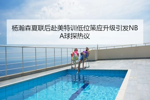 杨瀚森夏联后赴美特训低位策应升级引发NBA球探热议